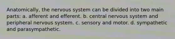 Anatomically, the nervous system can be divided into two main parts: a. afferent and efferent. b. central nervous system and peripheral nervous system. c. sensory and motor. d. sympathetic and parasympathetic.