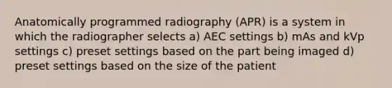 Anatomically programmed radiography (APR) is a system in which the radiographer selects a) AEC settings b) mAs and kVp settings c) preset settings based on the part being imaged d) preset settings based on the size of the patient