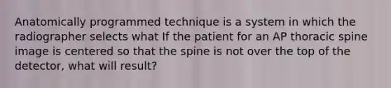 Anatomically programmed technique is a system in which the radiographer selects what If the patient for an AP thoracic spine image is centered so that the spine is not over the top of the detector, what will result?