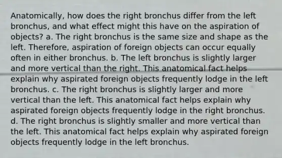 Anatomically, how does the right bronchus differ from the left bronchus, and what effect might this have on the aspiration of objects? a. The right bronchus is the same size and shape as the left. Therefore, aspiration of foreign objects can occur equally often in either bronchus. b. The left bronchus is slightly larger and more vertical than the right. This anatomical fact helps explain why aspirated foreign objects frequently lodge in the left bronchus. c. The right bronchus is slightly larger and more vertical than the left. This anatomical fact helps explain why aspirated foreign objects frequently lodge in the right bronchus. d. The right bronchus is slightly smaller and more vertical than the left. This anatomical fact helps explain why aspirated foreign objects frequently lodge in the left bronchus.