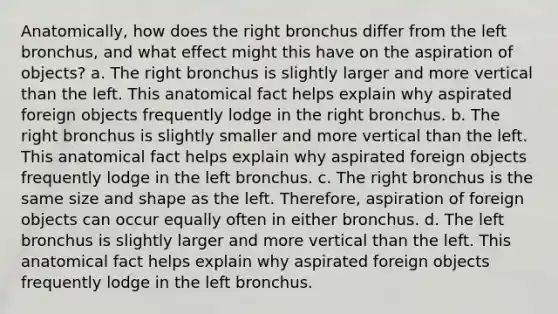 Anatomically, how does the right bronchus differ from the left bronchus, and what effect might this have on the aspiration of objects? a. The right bronchus is slightly larger and more vertical than the left. This anatomical fact helps explain why aspirated foreign objects frequently lodge in the right bronchus. b. The right bronchus is slightly smaller and more vertical than the left. This anatomical fact helps explain why aspirated foreign objects frequently lodge in the left bronchus. c. The right bronchus is the same size and shape as the left. Therefore, aspiration of foreign objects can occur equally often in either bronchus. d. The left bronchus is slightly larger and more vertical than the left. This anatomical fact helps explain why aspirated foreign objects frequently lodge in the left bronchus.