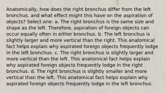 Anatomically, how does the right bronchus differ from the left bronchus, and what effect might this have on the aspiration of objects? Select one: a. The right bronchus is the same size and shape as the left. Therefore, aspiration of foreign objects can occur equally often in either bronchus. b. The left bronchus is slightly larger and more vertical than the right. This anatomical fact helps explain why aspirated foreign objects frequently lodge in the left bronchus. c. The right bronchus is slightly larger and more vertical than the left. This anatomical fact helps explain why aspirated foreign objects frequently lodge in the right bronchus. d. The right bronchus is slightly smaller and more vertical than the left. This anatomical fact helps explain why aspirated foreign objects frequently lodge in the left bronchus.