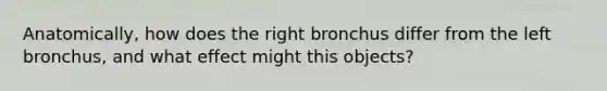 Anatomically, how does the right bronchus differ from the left bronchus, and what effect might this objects?