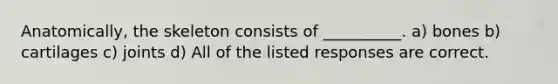Anatomically, the skeleton consists of __________. a) bones b) cartilages c) joints d) All of the listed responses are correct.