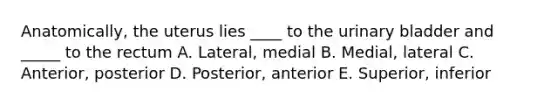 Anatomically, the uterus lies ____ to the urinary bladder and _____ to the rectum A. Lateral, medial B. Medial, lateral C. Anterior, posterior D. Posterior, anterior E. Superior, inferior