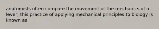 anatomists often compare the movement ot the mechanics of a lever; this practice of applying mechanical principles to biology is known as