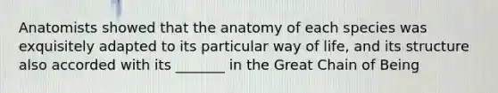 Anatomists showed that the anatomy of each species was exquisitely adapted to its particular way of life, and its structure also accorded with its _______ in the Great Chain of Being