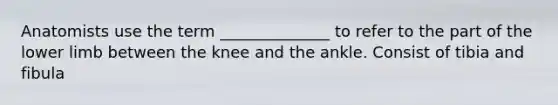 Anatomists use the term ______________ to refer to the part of the lower limb between the knee and the ankle. Consist of tibia and fibula