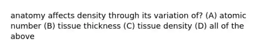 anatomy affects density through its variation of? (A) atomic number (B) tissue thickness (C) tissue density (D) all of the above