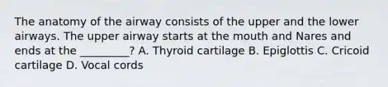 The anatomy of the airway consists of the upper and the lower airways. The upper airway starts at the mouth and Nares and ends at the _________? A. Thyroid cartilage B. Epiglottis C. Cricoid cartilage D. Vocal cords