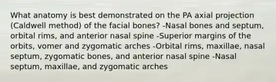 What anatomy is best demonstrated on the PA axial projection (Caldwell method) of the facial bones? -Nasal bones and septum, orbital rims, and anterior nasal spine -Superior margins of the orbits, vomer and zygomatic arches -Orbital rims, maxillae, nasal septum, zygomatic bones, and anterior nasal spine -Nasal septum, maxillae, and zygomatic arches