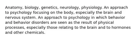 Anatomy, biology, genetics, neurology, physiology. An approach to psychology focusing on the body, especially the brain and nervous system. An approach to psychology in which behavior and behavior disorders are seen as the result of physical processes, especially those relating to the brain and to hormones and other chemicals.