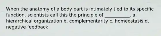 When the anatomy of a body part is intimately tied to its specific function, scientists call this the principle of ___________. a. hierarchical organization b. complementarity c. homeostasis d. negative feedback