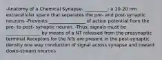 -Anatomy of a Chemical Synapse- __________: a 10-20 nm extracellular space that separates the pre- and post-synaptic neurons -Prevents ________________ of action potential from the pre- to post- synaptic neuron. -Thus, signals must be _______________ by means of a NT released from the presynaptic terminal Receptors for the NTs are present in the post-synaptic density one way conduction of signal across synapse and toward down-stream neurons