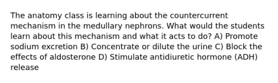 The anatomy class is learning about the countercurrent mechanism in the medullary nephrons. What would the students learn about this mechanism and what it acts to do? A) Promote sodium excretion B) Concentrate or dilute the urine C) Block the effects of aldosterone D) Stimulate antidiuretic hormone (ADH) release