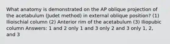 What anatomy is demonstrated on the AP oblique projection of the acetabulum (Judet method) in external oblique position? (1) Ilioischial column (2) Anterior rim of the acetabulum (3) Iliopubic column Answers: 1 and 2 only 1 and 3 only 2 and 3 only 1, 2, and 3