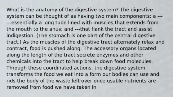 What is the anatomy of the digestive system? The digestive system can be thought of as having two main components: a ---—essentially a long tube lined with muscles that extends from the mouth to the anus; and ---that flank the tract and assist indigestion. (The stomach is one part of the central digestive tract.) As the muscles of the digestive tract alternately relax and contract, food is pushed along. The accessory organs located along the length of the tract secrete enzymes and other chemicals into the tract to help break down food molecules. Through these coordinated actions, the digestive system transforms the food we eat into a form our bodies can use and rids the body of the waste left over once usable nutrients are removed from food we have taken in