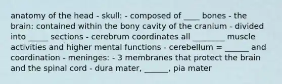 anatomy of the head - skull: - composed of ____ bones - the brain: contained within the bony cavity of the cranium - divided into _____ sections - cerebrum coordinates all ________ muscle activities and higher mental functions - cerebellum = ______ and coordination - meninges: - 3 membranes that protect the brain and the spinal cord - dura mater, ______, pia mater