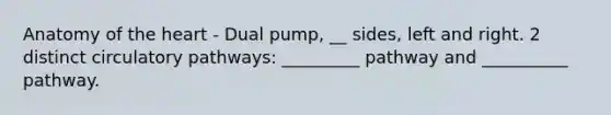 Anatomy of <a href='https://www.questionai.com/knowledge/kya8ocqc6o-the-heart' class='anchor-knowledge'>the heart</a> - Dual pump, __ sides, left and right. 2 distinct <a href='https://www.questionai.com/knowledge/kIgSKmHs4I-circulatory-pathways' class='anchor-knowledge'>circulatory pathways</a>: _________ pathway and __________ pathway.