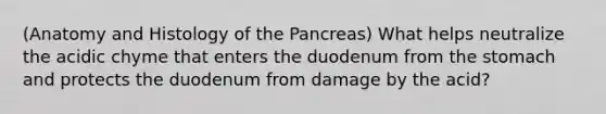 (Anatomy and Histology of the Pancreas) What helps neutralize the acidic chyme that enters the duodenum from the stomach and protects the duodenum from damage by the acid?