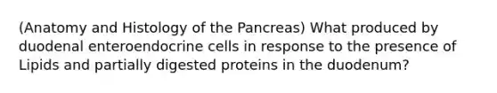 (Anatomy and Histology of the Pancreas) What produced by duodenal enteroendocrine cells in response to the presence of Lipids and partially digested proteins in the duodenum?