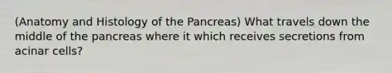 (Anatomy and Histology of the Pancreas) What travels down the middle of the pancreas where it which receives secretions from acinar cells?