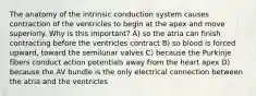 The anatomy of the intrinsic conduction system causes contraction of the ventricles to begin at the apex and move superiorly. Why is this important? A) so the atria can finish contracting before the ventricles contract B) so blood is forced upward, toward the semilunar valves C) because the Purkinje fibers conduct action potentials away from the heart apex D) because the AV bundle is the only electrical connection between the atria and the ventricles