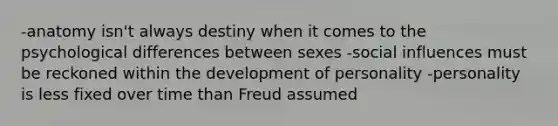 -anatomy isn't always destiny when it comes to the psychological differences between sexes -social influences must be reckoned within the development of personality -personality is less fixed over time than Freud assumed