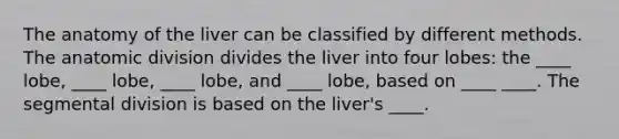 The anatomy of the liver can be classified by different methods. The anatomic division divides the liver into four lobes: the ____ lobe, ____ lobe, ____ lobe, and ____ lobe, based on ____ ____. The segmental division is based on the liver's ____.