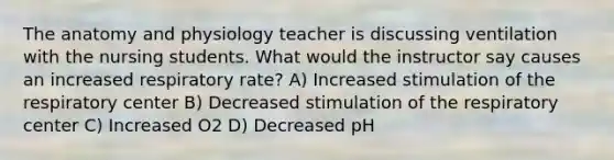 The anatomy and physiology teacher is discussing ventilation with the nursing students. What would the instructor say causes an increased respiratory rate? A) Increased stimulation of the respiratory center B) Decreased stimulation of the respiratory center C) Increased O2 D) Decreased pH