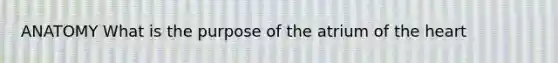 ANATOMY What is the purpose of the atrium of the heart