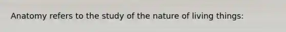 Anatomy refers to the study of the nature of living things: