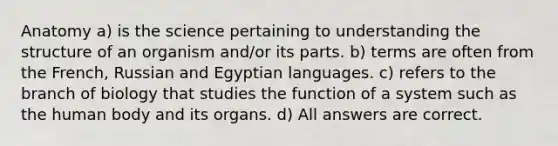 Anatomy a) is the science pertaining to understanding the structure of an organism and/or its parts. b) terms are often from the French, Russian and Egyptian languages. c) refers to the branch of biology that studies the function of a system such as the human body and its organs. d) All answers are correct.