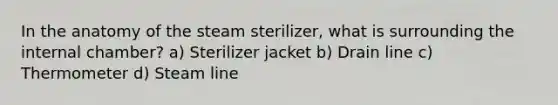 In the anatomy of the steam sterilizer, what is surrounding the internal chamber? a) Sterilizer jacket b) Drain line c) Thermometer d) Steam line