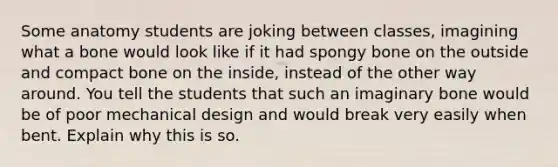 Some anatomy students are joking between classes, imagining what a bone would look like if it had spongy bone on the outside and compact bone on the inside, instead of the other way around. You tell the students that such an imaginary bone would be of poor mechanical design and would break very easily when bent. Explain why this is so.