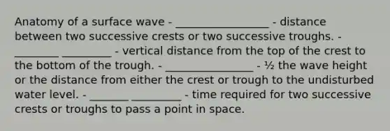 Anatomy of a surface wave - _________________ - distance between two successive crests or two successive troughs. - ________ _________ - vertical distance from the top of the crest to the bottom of the trough. - ________________ - ½ the wave height or the distance from either the crest or trough to the undisturbed water level. - _______ _________ - time required for two successive crests or troughs to pass a point in space.