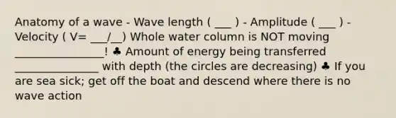 Anatomy of a wave - Wave length ( ___ ) - Amplitude ( ___ ) - Velocity ( V= ___/__) Whole water column is NOT moving ________________! ♣ Amount of energy being transferred _______________ with depth (the circles are decreasing) ♣ If you are sea sick; get off the boat and descend where there is no wave action