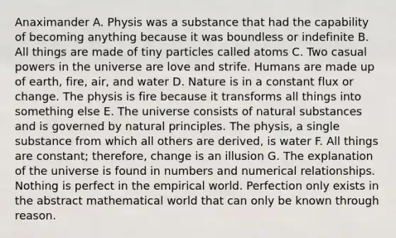 Anaximander A. Physis was a substance that had the capability of becoming anything because it was boundless or indefinite B. All things are made of tiny particles called atoms C. Two casual powers in the universe are love and strife. Humans are made up of earth, fire, air, and water D. Nature is in a constant flux or change. The physis is fire because it transforms all things into something else E. The universe consists of natural substances and is governed by natural principles. The physis, a single substance from which all others are derived, is water F. All things are constant; therefore, change is an illusion G. The explanation of the universe is found in numbers and numerical relationships. Nothing is perfect in the empirical world. Perfection only exists in the abstract mathematical world that can only be known through reason.