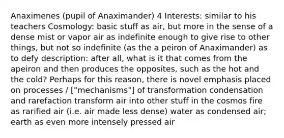 Anaximenes (pupil of Anaximander) 4 Interests: similar to his teachers Cosmology: basic stuff as air, but more in the sense of a dense mist or vapor air as indefinite enough to give rise to other things, but not so indefinite (as the a peiron of Anaximander) as to defy description: after all, what is it that comes from the apeiron and then produces the opposites, such as the hot and the cold? Perhaps for this reason, there is novel emphasis placed on processes / ["mechanisms"] of transformation condensation and rarefaction transform air into other stuff in the cosmos fire as rarified air (i.e. air made less dense) water as condensed air; earth as even more intensely pressed air