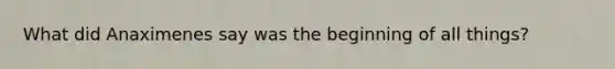 What did Anaximenes say was the beginning of all things?