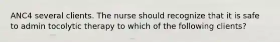 ANC4 several clients. The nurse should recognize that it is safe to admin tocolytic therapy to which of the following clients?