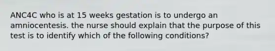 ANC4C who is at 15 weeks gestation is to undergo an amniocentesis. the nurse should explain that the purpose of this test is to identify which of the following conditions?