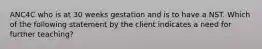 ANC4C who is at 30 weeks gestation and is to have a NST. Which of the following statement by the client indicates a need for further teaching?