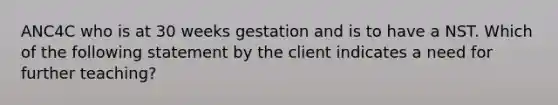 ANC4C who is at 30 weeks gestation and is to have a NST. Which of the following statement by the client indicates a need for further teaching?