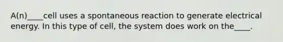 A(n)____cell uses a spontaneous reaction to generate electrical energy. In this type of cell, the system does work on the____.