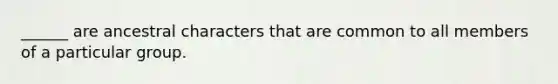 ______ are ancestral characters that are common to all members of a particular group.