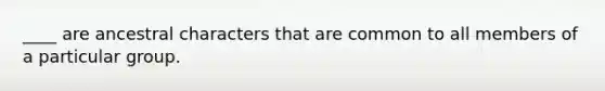 ____ are ancestral characters that are common to all members of a particular group.