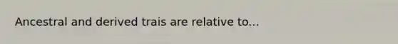 Ancestral and derived trais are relative to...