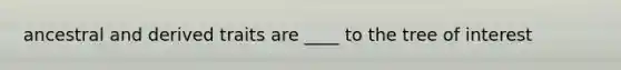 ancestral and derived traits are ____ to the tree of interest