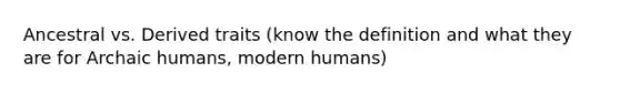 Ancestral vs. Derived traits (know the definition and what they are for Archaic humans, modern humans)